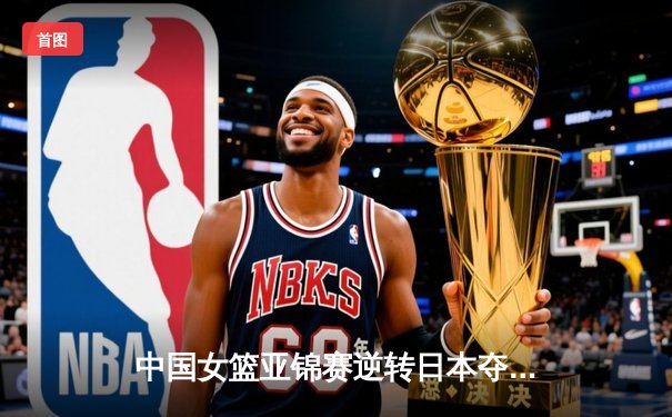 中国女篮亚锦赛逆转日本夺魁 李梦独砍28分导演末节惊天翻盘