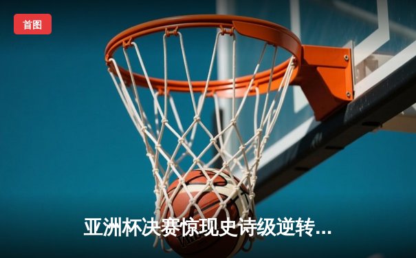 亚洲杯决赛惊现史诗级逆转，中国女排3-2力克日本成功卫冕