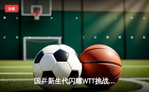国乒新生代闪耀WTT挑战赛 林诗栋4-2力克张本智和夺冠