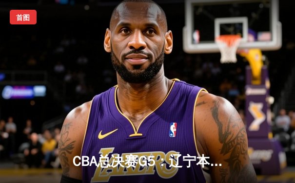 CBA总决赛G5：辽宁本钢险胜新疆飞虎，豪取三连冠伟业