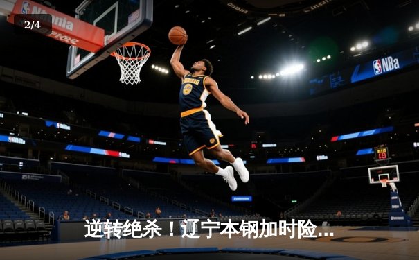 逆转绝杀！辽宁本钢加时险胜广东宏远 CBA半决赛上演史诗对决 - 2