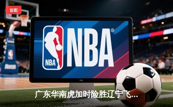 广东华南虎加时险胜辽宁飞豹 CBA总决赛上演史诗级对决