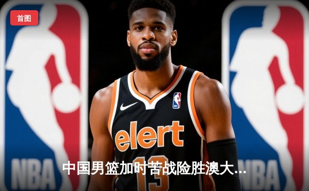 中国男篮加时苦战险胜澳大利亚 周琦28分17篮板主宰内线