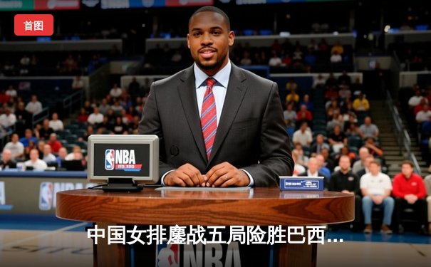 中国女排鏖战五局险胜巴西，张常宁斩获28分主宰决胜局