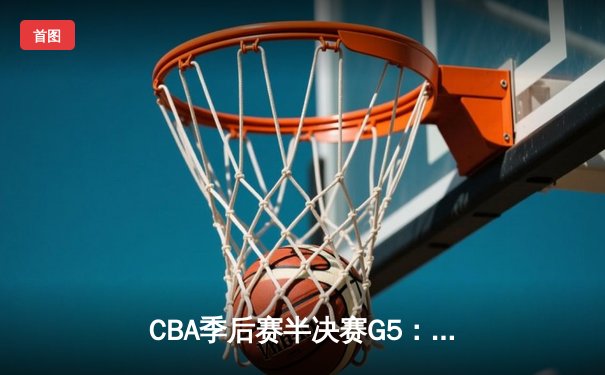 CBA季后赛半决赛G5：辽宁本钢加时险胜广东宏远，赵继伟砍35分带队闯入总决赛