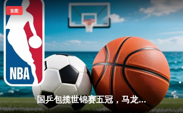 国乒包揽世锦赛五冠，马龙樊振东男单巅峰对决创经典