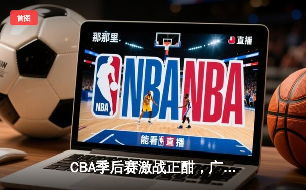 CBA季后赛激战正酣，广东宏远逆转辽宁男篮，挺进总决赛