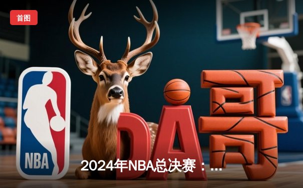 2024年NBA总决赛：波士顿凯尔特人力克丹佛掘金，塔图姆斩获FMVP