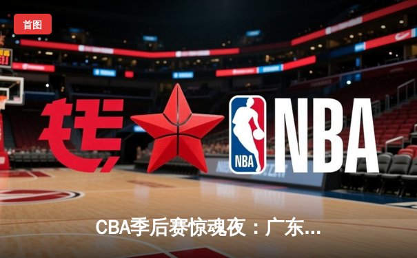 CBA季后赛惊魂夜：广东宏远逆转辽宁本钢，胡明轩30分主宰决胜时刻