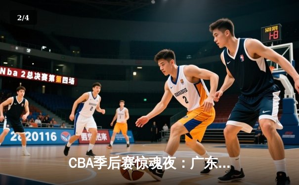 CBA季后赛惊魂夜：广东宏远逆转辽宁本钢，胡明轩30分主宰决胜时刻 - 2