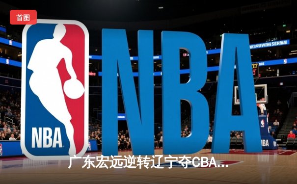 广东宏远逆转辽宁夺CBA总冠军 胡明轩荣膺FMVP