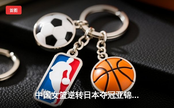 中国女篮逆转日本夺冠亚锦赛 李梦关键三分锁定胜局