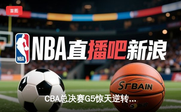CBA总决赛G5惊天逆转！辽宁本钢加时擒浙江广厦夺队史第三冠