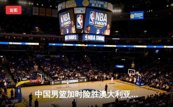 中国男篮加时险胜澳大利亚 周琦28分17篮板统治内线