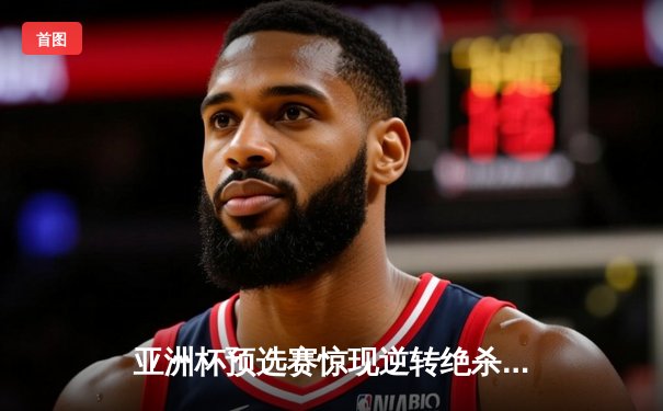 亚洲杯预选赛惊现逆转绝杀，中国队3-2险胜日本队晋级决赛圈