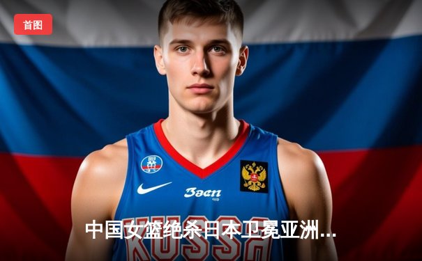 中国女篮绝杀日本卫冕亚洲杯，韩旭23+15荣膺MVP