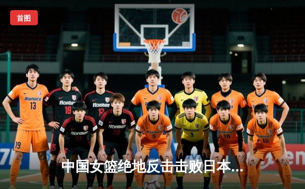 中国女篮绝地反击击败日本队 亚洲杯决赛上演史诗级逆转