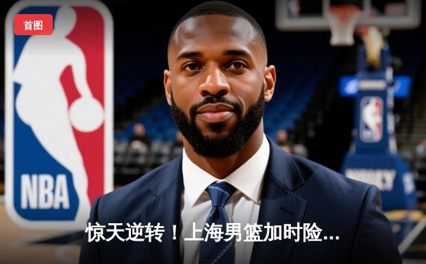 惊天逆转！上海男篮加时险胜广东，王哲林独揽40分统治内线