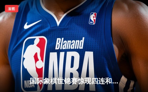 国际象棋世锦赛惊现四连和 丁立人涅波姆尼亚奇巅峰对决进入白热化