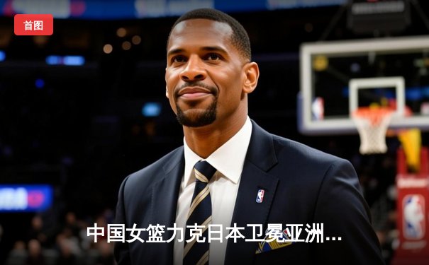 中国女篮力克日本卫冕亚洲杯 韩旭23+16统治内线李梦末节关键三分定胜局