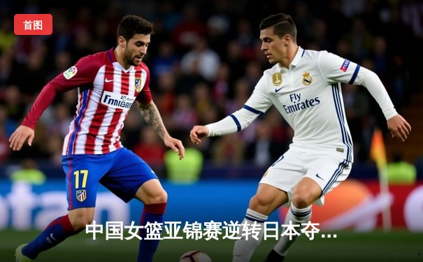 中国女篮亚锦赛逆转日本夺冠 韩旭独砍28分统治内线