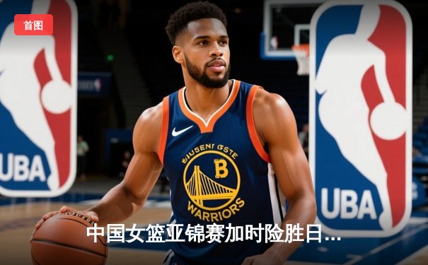 中国女篮亚锦赛加时险胜日本 李梦关键三分锁定胜局