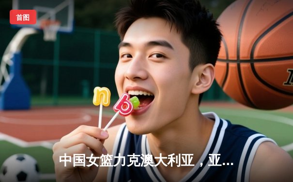 中国女篮力克澳大利亚，亚洲杯小组赛斩获关键胜利