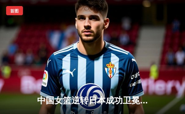 中国女篮逆转日本成功卫冕亚洲杯冠军 韩旭狂砍26+13统治内线