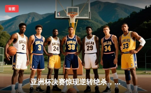 亚洲杯决赛惊现逆转绝杀，中国队加时鏖战3-2力克日本夺冠