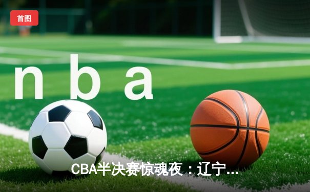 CBA半决赛惊魂夜：辽宁本钢加时逆转广东宏远，赵继伟砍35分创生涯新高