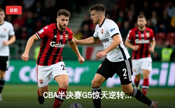 CBA半决赛G5惊天逆转！辽宁本钢加时险胜广东宏远晋级总决赛