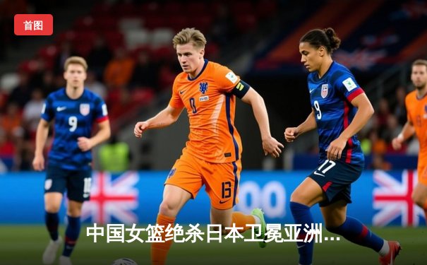 中国女篮绝杀日本卫冕亚洲杯 韩旭23+15荣膺MVP