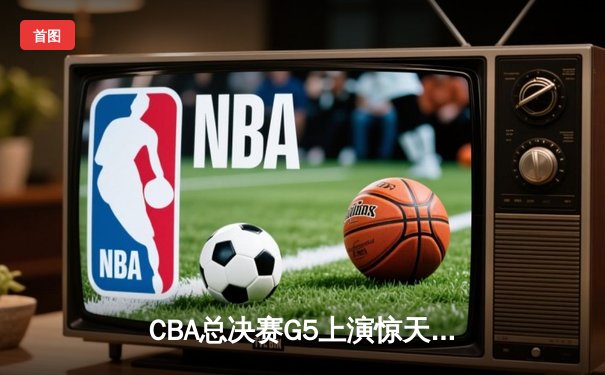 CBA总决赛G5上演惊天逆转 辽宁本钢加时险胜广东宏远卫冕成功