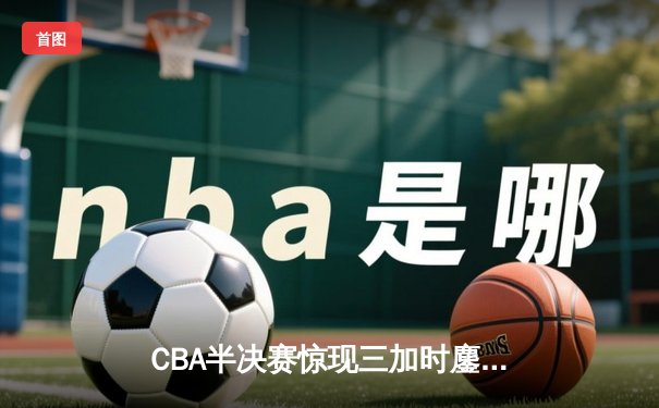CBA半决赛惊现三加时鏖战 辽宁本钢逆转广东宏远夺赛点