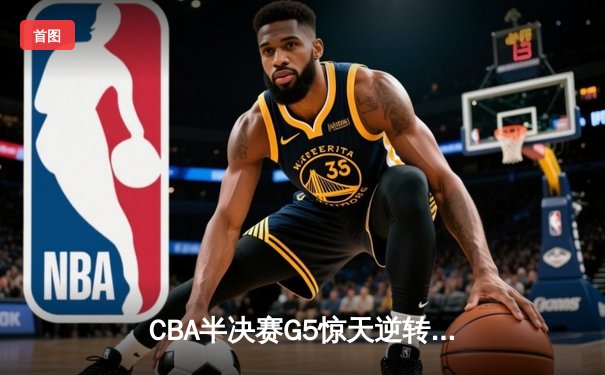 CBA半决赛G5惊天逆转：广东宏远加时险胜辽宁，胡明轩砍35分创生涯新高