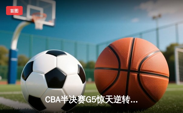 CBA半决赛G5惊天逆转：广东宏远加时险胜辽宁，胡明轩砍35分创生涯新高