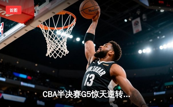 CBA半决赛G5惊天逆转：广东宏远加时险胜辽宁，胡明轩砍35分创生涯新高