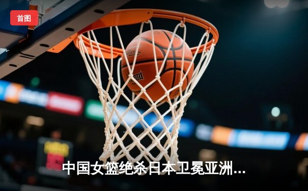 中国女篮绝杀日本卫冕亚洲杯，韩旭23+15荣膺MVP