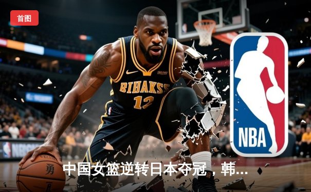 中国女篮逆转日本夺冠，韩旭23分12篮板荣膺MVP