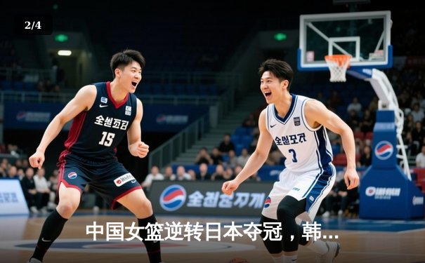 中国女篮逆转日本夺冠，韩旭23分12篮板荣膺MVP - 2