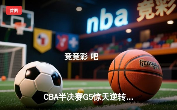 CBA半决赛G5惊天逆转！广东宏远加时险胜辽宁夺赛点