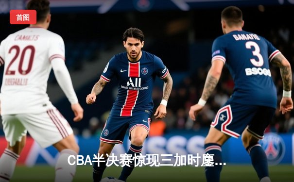 CBA半决赛惊现三加时鏖战 辽宁本钢逆转广东宏远夺赛点