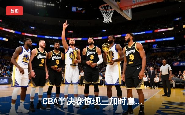 CBA半决赛惊现三加时鏖战 辽宁本钢逆转广东宏远夺赛点