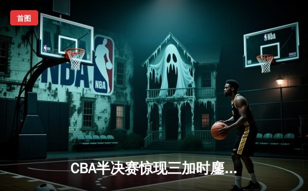 CBA半决赛惊现三加时鏖战 辽宁本钢逆转广东宏远夺赛点