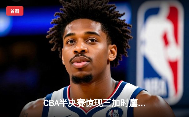 CBA半决赛惊现三加时鏖战 辽宁本钢逆转广东宏远夺赛点