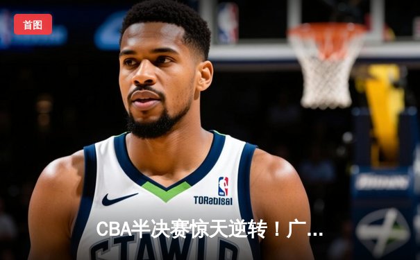 CBA半决赛惊天逆转！广东宏远加时险胜辽宁本钢，胡明轩砍下35分创生涯新高