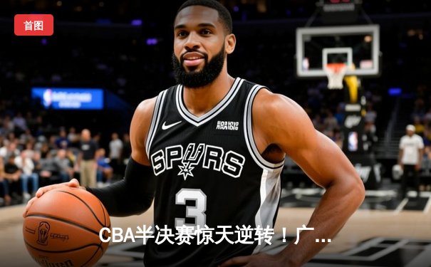 CBA半决赛惊天逆转！广东宏远加时险胜辽宁本钢，胡明轩砍下35分创生涯新高